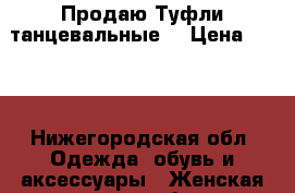 Продаю Туфли танцевальные. › Цена ­ 500 - Нижегородская обл. Одежда, обувь и аксессуары » Женская одежда и обувь   . Нижегородская обл.